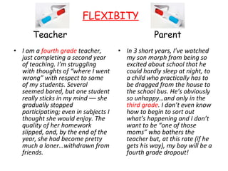 Teacher  I am a  fourth grade  teacher, just completing a second year of teaching. I’m struggling with thoughts of “where I went wrong” with respect to some of my students. Several seemed bored, but one student really sticks in my mind –– she gradually stopped participating; even in subjects I thought she would enjoy. The quality of her homework slipped, and, by the end of the year, she had become pretty much a loner…withdrawn from friends. Parent  In 3 short years, I’ve watched my son morph from being so excited about school that he could hardly sleep at night, to a child who practically has to be dragged from the house to the school bus. He’s obviously so unhappy…and only in the  third grade . I don’t even know how to begin to sort out what’s happening and I don’t want to be “one of those moms” who bothers the teacher but, at this rate (if he gets his way), my boy will be a fourth grade dropout! FLEXIBITY   