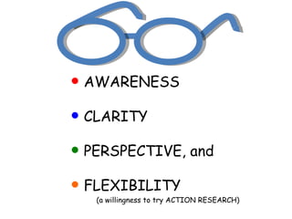 AWARENESS CLARITY PERSPECTIVE, and FLEXIBILITY  (a willingness to try ACTION RESEARCH)  