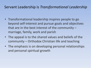 • Transformational leadership inspires people to go
beyond self-interest and pursue goals and objectives
that are in the best interest of the community –
marriage, family, work and parish
• The appeal is to the shared values and beliefs of the
community – Orthodox Christian life and teaching
• The emphasis is on developing personal relationships
and personal spiritual growth
Servant Leadership is Transformational Leadership
 