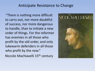 “There is nothing more difficult
to carry out, nor more doubtful
of success, nor more dangerous
to handle, than to initiate a new
order of things. For the reformer
has enemies in all those who
profit by the old order, and only
lukewarm defenders in all those
who profit by the new.”
Niccolo Machiavelli 15th century
 