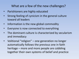 What are a few of the new challenges?
• Parishioners are highly educated
• Strong feeling of cynicism in the general culture
toward all leaders
• Information is the new global commodity
• Everyone is now connected to everything
• The dominant culture is characterized by secularism
and immediacy
• Volitional “religion” – one generation no longer
automatically follows the previous one in faith
heritage – more and more people are cobbling
together their own systems of belief and practice
 