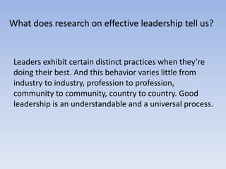 What does research on effective leadership tell us?
Leaders exhibit certain distinct practices when they’re
doing their best. And this behavior varies little from
industry to industry, profession to profession,
community to community, country to country. Good
leadership is an understandable and a universal process.
 