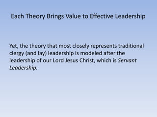 Each Theory Brings Value to Effective Leadership
Yet, the theory that most closely represents traditional
clergy (and lay) leadership is modeled after the
leadership of our Lord Jesus Christ, which is Servant
Leadership.
 