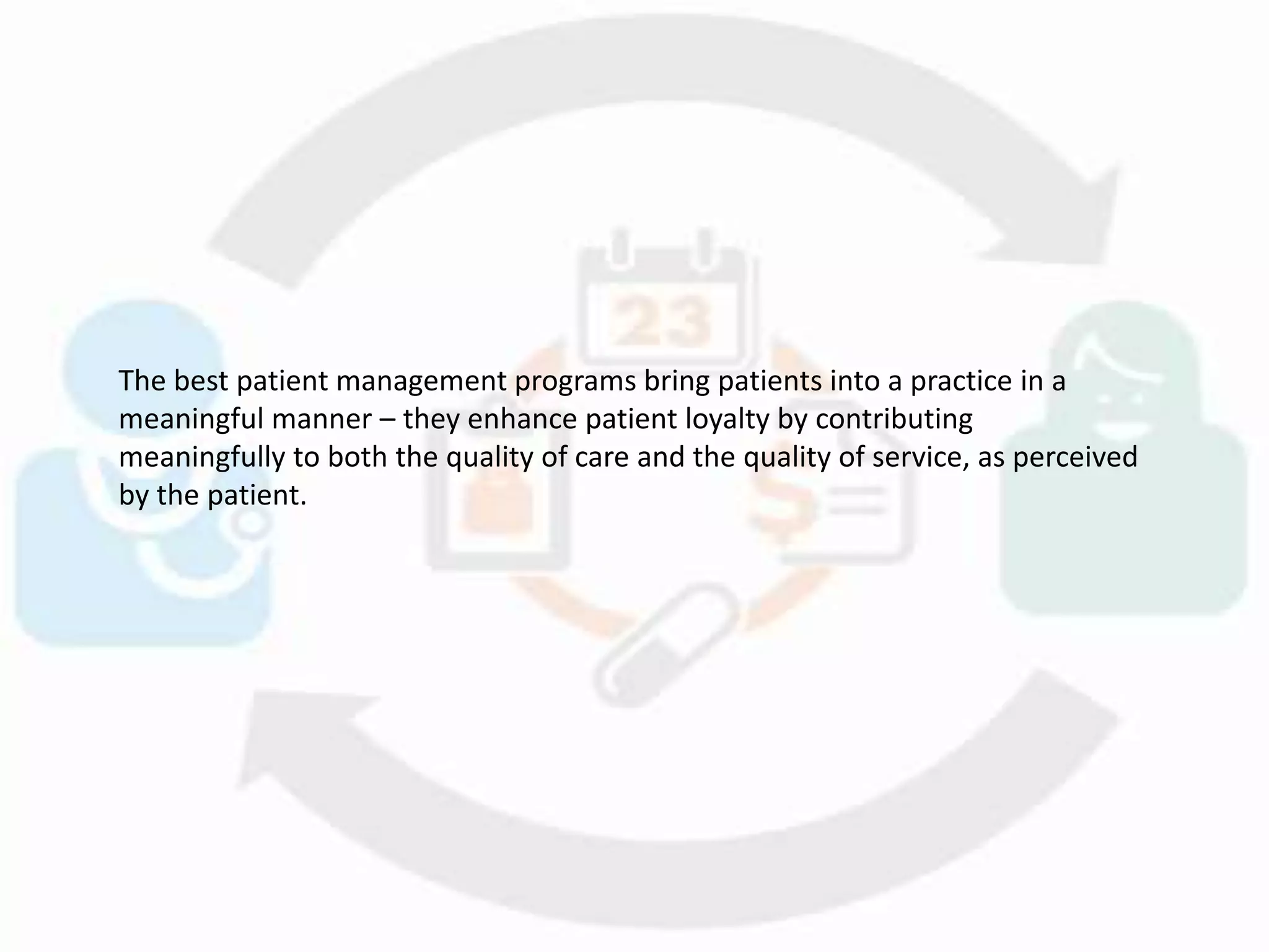 The best patient management programs bring patients into a practice in a
meaningful manner – they enhance patient loyalty by contributing
meaningfully to both the quality of care and the quality of service, as perceived
by the patient.
 