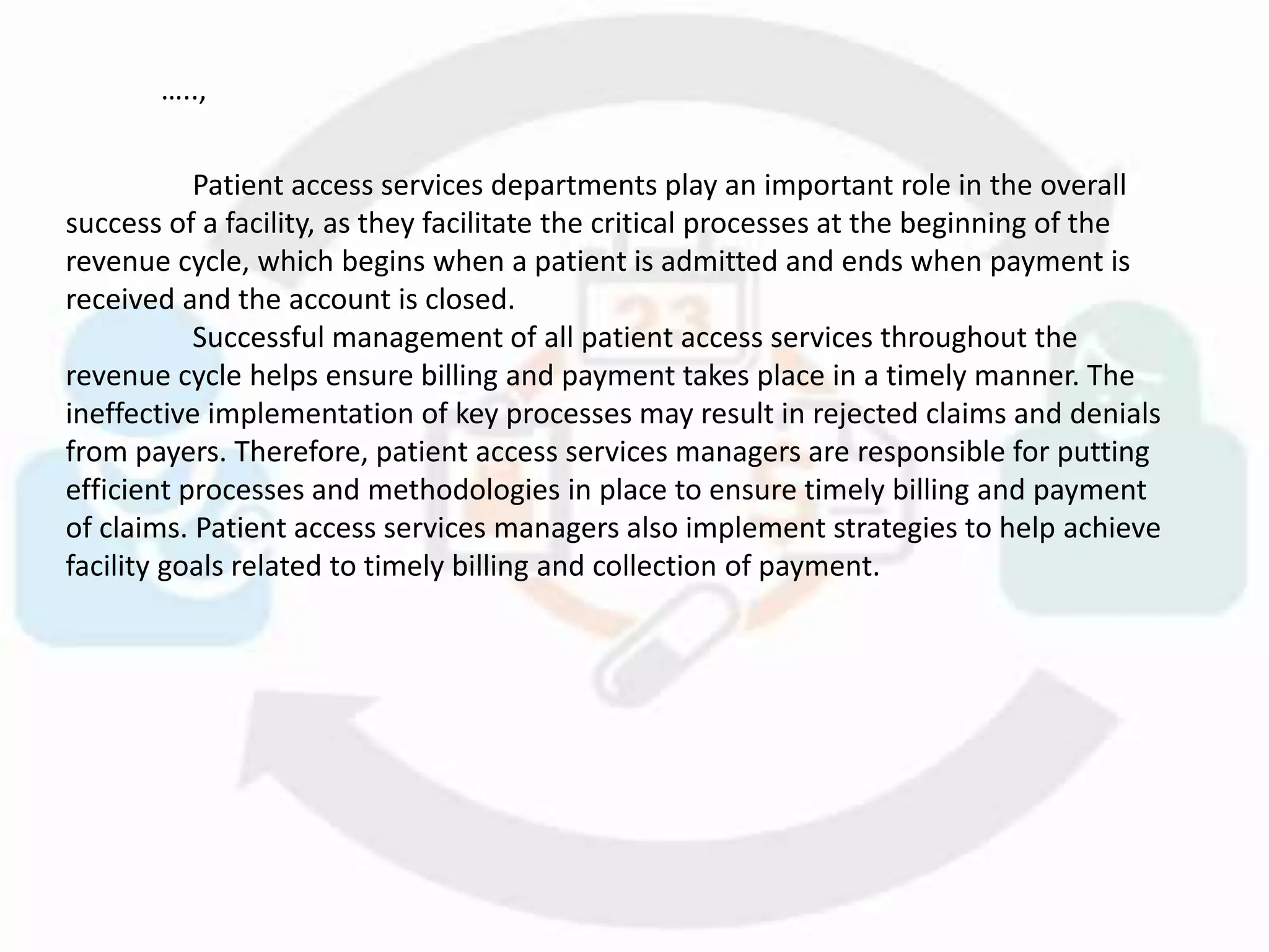 Patient access services departments play an important role in the overall
success of a facility, as they facilitate the critical processes at the beginning of the
revenue cycle, which begins when a patient is admitted and ends when payment is
received and the account is closed.
Successful management of all patient access services throughout the
revenue cycle helps ensure billing and payment takes place in a timely manner. The
ineffective implementation of key processes may result in rejected claims and denials
from payers. Therefore, patient access services managers are responsible for putting
efficient processes and methodologies in place to ensure timely billing and payment
of claims. Patient access services managers also implement strategies to help achieve
facility goals related to timely billing and collection of payment.
…..,
 