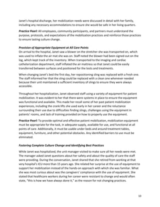 10
Janet’s hospital discharge, her mobilization needs were discussed in detail with her family,
including any necessary accommodations to ensure she would be safe in her living quarters.
Practice Pearl: All employees, community participants, and partners must understand the
purpose, protocols, and expectations of the mobilization practices and reinforce those practices
to ensure lasting culture change.
Provision of Appropriate Equipment at All Care Points
On arrival to the hospital, Janet saw a blower on the stretcher she was transported on, which
was used to inflate the air mat she was on. Staff noted the blower had been signed out on the
log, which kept track of the inventory. When transported to the imaging and cardiac
catheterization department, staff inflated the air mattress so that Janet could be easily
transferred between surfaces and positioned for the tests and treatments.
When changing Janet’s bed the first day, her repositioning sling was replaced with a fresh one.
The staff informed her that the sling could be replaced with a clean one whenever needed
because their unit maintained a sufficient inventory of slings to ensure they were always
accessible.
Throughout her hospitalization, Janet observed staff using a variety of equipment for patient
mobilization. It was evident to her that there were systems in place to ensure the equipment
was functional and available. This made her recall some of her past patient mobilization
experiences, including the crank lifts she used early in her career and the reluctance
surrounding their use due to difficulties finding slings, challenges using the equipment in
patients’ rooms, and lack of training provided on how to properly use the equipment.
Practice Pearl: To provide optimal and effective patient mobilization, mobilization equipment
must be appropriate for the task, in adequate supply, available for use, and functional at all
points of care. Additionally, it must be usable under beds and around treatment tables,
equipment, furniture, and other potential obstacles. Any identified barriers to use must be
eliminated.
Fostering Complete Culture Change and Identifying Best Practices
While Janet was hospitalized, the unit manager visited to make sure all her needs were met.
The manager asked Janet questions about her safety and about the quality of care the staff
were providing. During the conversation, Janet shared that she retired from working at that
very hospital’s ICU more than 15 years ago. She related her surprise at the use of equipment to
support her mobilization instead of the hands-on approach with which she was familiar. What
she was most curious about was the caregivers’ compliance with the use of equipment. She
stated that healthcare workers during her career were resistant to change and would often
state, “this is how we have always done it,” as the reason for not changing practices.
 