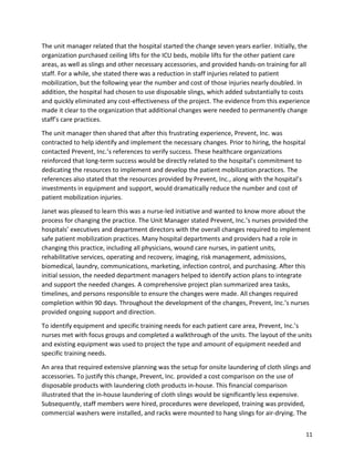 11
The unit manager related that the hospital started the change seven years earlier. Initially, the
organization purchased ceiling lifts for the ICU beds, mobile lifts for the other patient care
areas, as well as slings and other necessary accessories, and provided hands-on training for all
staff. For a while, she stated there was a reduction in staff injuries related to patient
mobilization, but the following year the number and cost of those injuries nearly doubled. In
addition, the hospital had chosen to use disposable slings, which added substantially to costs
and quickly eliminated any cost-effectiveness of the project. The evidence from this experience
made it clear to the organization that additional changes were needed to permanently change
staff’s care practices.
The unit manager then shared that after this frustrating experience, Prevent, Inc. was
contracted to help identify and implement the necessary changes. Prior to hiring, the hospital
contacted Prevent, Inc.’s references to verify success. These healthcare organizations
reinforced that long-term success would be directly related to the hospital’s commitment to
dedicating the resources to implement and develop the patient mobilization practices. The
references also stated that the resources provided by Prevent, Inc., along with the hospital’s
investments in equipment and support, would dramatically reduce the number and cost of
patient mobilization injuries.
Janet was pleased to learn this was a nurse-led initiative and wanted to know more about the
process for changing the practice. The Unit Manager stated Prevent, Inc.’s nurses provided the
hospitals’ executives and department directors with the overall changes required to implement
safe patient mobilization practices. Many hospital departments and providers had a role in
changing this practice, including all physicians, wound care nurses, in-patient units,
rehabilitative services, operating and recovery, imaging, risk management, admissions,
biomedical, laundry, communications, marketing, infection control, and purchasing. After this
initial session, the needed department managers helped to identify action plans to integrate
and support the needed changes. A comprehensive project plan summarized area tasks,
timelines, and persons responsible to ensure the changes were made. All changes required
completion within 90 days. Throughout the development of the changes, Prevent, Inc.’s nurses
provided ongoing support and direction.
To identify equipment and specific training needs for each patient care area, Prevent, Inc.’s
nurses met with focus groups and completed a walkthrough of the units. The layout of the units
and existing equipment was used to project the type and amount of equipment needed and
specific training needs.
An area that required extensive planning was the setup for onsite laundering of cloth slings and
accessories. To justify this change, Prevent, Inc. provided a cost comparison on the use of
disposable products with laundering cloth products in-house. This financial comparison
illustrated that the in-house laundering of cloth slings would be significantly less expensive.
Subsequently, staff members were hired, procedures were developed, training was provided,
commercial washers were installed, and racks were mounted to hang slings for air-drying. The
 