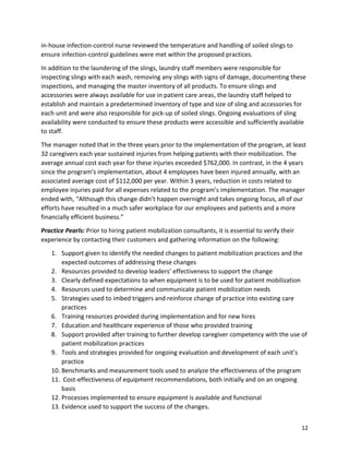 12
in-house infection-control nurse reviewed the temperature and handling of soiled slings to
ensure infection-control guidelines were met within the proposed practices.
In addition to the laundering of the slings, laundry staff members were responsible for
inspecting slings with each wash, removing any slings with signs of damage, documenting these
inspections, and managing the master inventory of all products. To ensure slings and
accessories were always available for use in patient care areas, the laundry staff helped to
establish and maintain a predetermined inventory of type and size of sling and accessories for
each unit and were also responsible for pick-up of soiled slings. Ongoing evaluations of sling
availability were conducted to ensure these products were accessible and sufficiently available
to staff.
The manager noted that in the three years prior to the implementation of the program, at least
32 caregivers each year sustained injuries from helping patients with their mobilization. The
average annual cost each year for these injuries exceeded $762,000. In contrast, in the 4 years
since the program’s implementation, about 4 employees have been injured annually, with an
associated average cost of $112,000 per year. Within 3 years, reduction in costs related to
employee injuries paid for all expenses related to the program’s implementation. The manager
ended with, “Although this change didn’t happen overnight and takes ongoing focus, all of our
efforts have resulted in a much safer workplace for our employees and patients and a more
financially efficient business.”
Practice Pearls: Prior to hiring patient mobilization consultants, it is essential to verify their
experience by contacting their customers and gathering information on the following:
1. Support given to identify the needed changes to patient mobilization practices and the
expected outcomes of addressing these changes
2. Resources provided to develop leaders’ effectiveness to support the change
3. Clearly defined expectations to when equipment is to be used for patient mobilization
4. Resources used to determine and communicate patient mobilization needs
5. Strategies used to imbed triggers and reinforce change of practice into existing care
practices
6. Training resources provided during implementation and for new hires
7. Education and healthcare experience of those who provided training
8. Support provided after training to further develop caregiver competency with the use of
patient mobilization practices
9. Tools and strategies provided for ongoing evaluation and development of each unit’s
practice
10. Benchmarks and measurement tools used to analyze the effectiveness of the program
11. Cost-effectiveness of equipment recommendations, both initially and on an ongoing
basis
12. Processes implemented to ensure equipment is available and functional
13. Evidence used to support the success of the changes.
 