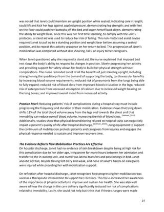 14
was noted that Janet could maintain an upright position while seated, indicating core strength;
could lift and kick her legs against applied pressure, demonstrating leg strength; and with feet
on the floor could push her buttocks off the bed and lower herself back down, demonstrating
the ability to weight bear. Since this was her first time standing, to comply with the unit’s
protocols, a stand aid was used to reduce her risk of falling. This non-motorized assist device
required Janet to pull up to a standing position and weight bear before assuming a seated
position, and to repeat this activity sequence on her return to bed. This progression of Janet’s
mobilization was completed without skin shearing, falls, or injury to her caregivers.
When Janet questioned why she required a stand aid, the nurse explained that imposed bed
rest slows the body’s ability to respond to changes in position. Slowly progressing her activity
and providing support for safety allows her body to build her physical strength without
complications. The nurse reminded Janet of all the benefits of just standing upright, including
strengthening the quadriceps from the demand of supporting the body; cardiovascular benefits
by increasing blood volume requirements; reduced risk of pneumonia from the lungs being able
to fully expand; reduced risk of blood clots from improved blood circulation in the legs; reduced
risk of osteoporosis from increased absorption of calcium due to increased weight bearing on
the long bones; and improved overall mood from increased activity.
Practice Pearl: Reducing patients’ risk of complications during a hospital stay must include
progressing the frequency and duration of their mobilization. Evidence shows that lying down
shifts 11% of the total blood volume away from the legs and towards the chest and that
immobility can reduce overall blood volume, increasing the risk of blood clots.[Volman_2010]
Additionally, studies show that physical deconditioning related to hospital stays can negatively
impact a patient’s quality of life after hospital discharge.[Volman_2010]
Using equipment to support
the continuum of mobilization protects patients and caregivers from injuries and engages the
physical response needed to sustain and improve recovery time.
The Evidence Reflects New Mobilization Practices Are Effective
On hospital discharge, Janet had no evidence of skin breakdown despite being at high risk for
this complication due to her older age, lying prone for many hours between her admission and
transfer to the in-patient unit, and numerous lateral transfers and positionings in bed. Janet
also did not fall, despite having felt dizzy and weak, and none of Janet’s hands-on caregivers
were injured while providing her with mobilization support.
On reflection after hospital discharge, Janet recognized how progressing her mobilization was
used as a therapeutic intervention to support her recovery. This focus increased her awareness
of the importance of physical activity to improve and sustain her health. She was also well
aware of how the change in the care delivery significantly reduced her risk of complications
related to immobility. Lastly, she could not help but think that if these changes were made
 