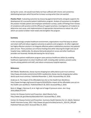 15
during her career, she would most likely not have suffered with chronic and sometimes
debilitating back pain which forced her to leave nursing earlier than she wanted.
Practice Pearl: Evaluating outcomes by measuring against benchmarks and goals supports the
development of a successful patient mobilization program. Analysis of outcomes to strengthen
the practice includes patient and employee satisfaction surveys; audits of findings from reviews
of compliance with practice and the efficacy of support practices; investigations of incidents to
determine root cause; and implementation of appropriate interventions to reduce risk, all of
which can evolve to better meet needs and strengthen the program.
Summary
In the increasingly complex healthcare environment, organizations must find ways to attract
and retain staff and reduce negative outcomes to patients and caregivers. An often neglected
but highly effective solution is to integrate effective patient mobilization practices into patients’
plans of care. These practices can enhance healing time while reducing the length and cost of
hospital stays. Additionally, the physical demands placed on nurses and other healthcare
providers are lessened, thereby decreasing the risk of injury.
An effective patient mobilization program saves precious healthcare dollars by enabling
healthcare organizations to retain healthcare staff, including older workers; prevent costly
injuries among patients and staff; and reduce unnecessary hospital expenses.
References
AHC Media. Needlesticks, sharps injuries dropping but safety device push must continue.
http://www.ahcmedia.com/articles/21055-needlesticks-sharps-injuries-dropping-but-safety-
device-push-must-continue. Published November 1, 2010. Accessed May 14, 2016.
Anderson A. The Impact of the Affordable Care Act on the Health Care Workforce.
http://www.heritage.org/research/reports/2014/03/the-impact-of-the-affordable-care-act-on-
the-health-care-workforce. Published March 18, 2014. Accessed May 2, 2016.
Brem H, Maggi J, Nierman D, et al. High cost of stage IV pressure ulcers. Am J Surg.
2010;200(4):473-477.
Centers for Disease Control and Prevention. Adult Obesity Facts.
http://www.cdc.gov/obesity/data/adult.html. Accessed May 2, 2016.
Centers for Disease Control and Prevention. Summary Health Statistics for U.S. Adults: National
Health Interview Survey, 2012. http://www.cdc.gov/nchs/data/series/sr_10/sr10_260.pdf.
Published February 2014. Accessed May 14, 2016.
 