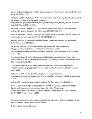 16
Cooper KL. Evidence-based prevention of pressure ulcers in the intensive care unit. Critical Care
Nurse. 2013;33(6):57-67.
Heidkamp M, Mabe W, DeGraaf B. The Public Workforce System: Serving Older Job Seekers and
the Disability Implications of an Aging Workforce.
http://www.dol.gov/odep/pdf/NTAR_Public_Workforce_System_Report_Final.pdf. Published
May 2012. Accessed May 2, 2016.
Hitcho EB, Krauss MJ, Birge S, et al. Characteristics and circumstances of falls in a hospital
setting: a prospective analysis. J Gen Intern Med. 2004;19(7):732-739.
Miller SK, Alpert PT, Cross CL. Overweight and obesity in nurses, advanced practice nurses, and
nurse educators. J Am Acad Nurse Pract. 2008;20(5):259-265.
Nelson A, Baptiste AS. Evidence-based practices for safe patient handling and movement.
Online J Issues Nurs. 2004;9(3):4.
NSI Nursing Solutions. 2016 National Healthcare Retention & RN Staffing Report.
http://www.nsinursingsolutions.com/Files/assets/library/retention-
institute/NationalHealthcareRNRetentionReport2016.pdf. Published March 2016. Accessed
May 2, 2016.
Occupational Safety & Health Administration (OSHA). Facts About Hospital Worker Safety.
https://www.osha.gov/dsg/hospitals/documents/1.2_Factbook_508.pdf. Published September
2013. Accessed May 2, 2016.
Occupational Safety & Health Administration (OSHA). Safe Patient Handling Programs.
https://www.osha.gov/dsg/hospitals/documents/3.5_SPH_effectiveness_508.pdf. Accessed
May 2, 2016.
Stokowski LA. Old, but Not Out: The Aging Nurse in Today's Workplace.
http://www.medscape.com/viewarticle/585454. Published December 29, 2008. Accessed May
2, 2016.
Vollman KM. Introduction to progressive mobility. Crit Care Nurse. 2010;30(2):S3-S5.
Weiss AJ, Elixhauser A; Agency for Healthcare Research and Quality. Statistical brief #180.
Overview of hospital stays in the United States, 2012. http://www.hcup-
us.ahrq.gov/reports/statbriefs/sb180-Hospitalizations-United-States-2012.pdf. Published
October 2014. Accessed May 14, 2016.
The content contained herein is not intended as legal, tax or other professional advice. If such
advice is needed, consult with a qualified adviser.
© 2017 Integro Insurance Brokers
 