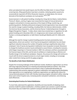 5
what a pre-placement test would require, but this effort has fallen short. In many of these
screening tests, lifting specifications have been unrealistic, indicating workers would only
occasionally be required to lift 30 to 50 pounds; however, as stated above, the manual
demands of the healthcare workplace are much greater.[Nelson_2004]
Several pioneers in safe patient handling, including Arun Garg, Bernice Owens, Audrey Nelson,
Thomas R. Waters, and Guy Fragala, have researched the impact of manual demands on
caregivers and worked to increase awareness of the impact of lifting, transferring, and
positioning patients. Multiple professional and governmental organizations have also promoted
the need for change in patient handling, including OSHA, the Veterans Administration, JCAHO,
the American Nurses Association, and the American Nurses’ Credentialing Center through its
Magnet Recognition Program. To date, eleven states have enacted laws or regulations for safe
patient handling and in December 2015, U.S. Congressman John Conyers and Senator Al
Franken re-introduced legislation on Safe Patient Handling & Mobility with H.R. 4266 and S.
2408.
Although the need for change in patient handling practice has been promoted by many
organizations, direct care workers’ risk of injuries during patient mobilization has not shown
significant reductions because the number of hospitals working to significantly reduce their
employees’ risks of injuries during patient mobilization have not greatly increased. Reluctance
to change this healthcare practice may be attributed to several factors, including the recession,
which began impacting U.S. financial markets in 2007; the unknowns and fears associated with
the financial impact of the ACA; and the lack of confidence in implementing an effective and
feasible change in the healthcare workplace. However, the pressure for change will continue to
mount with the drive to expand services to a much larger market, including an increasingly
older market that is being cared for by aging caregivers.
The Benefits of Safe Patient Mobilization
Despite the increasing challenges of the healthcare market, Healthcare organizations can thrive
with long-range plans that focus on retaining and protecting healthcare workers. One of the
known drawbacks of the healthcare environment is that it is physically demanding. By
implementing a best-practices approach to patient mobilization and supporting and developing
these approaches on an ongoing basis, healthcare organizations can significantly reduce the
manual demands placed on their staff, thereby improving caregiver and patient safety; reducing
direct and in-direct hospital costs; increasing worker and patient satisfaction; and enhancing
work efficiencies.
Illustrating Best Practices for Patient Mobilization
To more fully understand the application, feasibility and many benefits of adopting a best-
practices model for patient mobilization, a fictitious patient-case scenario is used to illustrate
the present-day care model from a patient’s transport and admission to the ED through
 