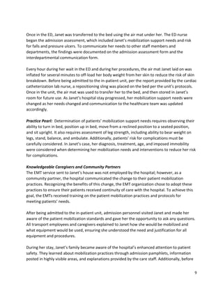 9
Once in the ED, Janet was transferred to the bed using the air mat under her. The ED nurse
began the admission assessment, which included Janet’s mobilization support needs and risk
for falls and pressure ulcers. To communicate her needs to other staff members and
departments, the findings were documented on the admission assessment form and the
interdepartmental communication form.
Every hour during her wait in the ED and during her procedures, the air mat Janet laid on was
inflated for several minutes to off-load her body weight from her skin to reduce the risk of skin
breakdown. Before being admitted to the in-patient unit, per the report provided by the cardiac
catheterization lab nurse, a repositioning sling was placed on the bed per the unit’s protocols.
Once in the unit, the air mat was used to transfer her to the bed, and then stored in Janet’s
room for future use. As Janet’s hospital stay progressed, her mobilization support needs were
changed as her needs changed and communication to the healthcare team was updated
accordingly.
Practice Pearl: Determination of patients’ mobilization support needs requires observing their
ability to turn in bed, position up in bed, move from a reclined position to a seated position,
and sit upright. It also requires assessment of leg strength, including ability to bear weight on
legs, stand, balance, and ambulate. Additionally, patients’ risk for complications must be
carefully considered. In Janet’s case, her diagnosis, treatment, age, and imposed immobility
were considered when determining her mobilization needs and interventions to reduce her risk
for complications.
Knowledgeable Caregivers and Community Partners
The EMT service sent to Janet’s house was not employed by the hospital; however, as a
community partner, the hospital communicated the change to their patient mobilization
practices. Recognizing the benefits of this change, the EMT organization chose to adopt these
practices to ensure their patients received continuity of care with the hospital. To achieve this
goal, the EMTs received training on the patient mobilization practices and protocols for
meeting patients’ needs.
After being admitted to the in-patient unit, admission personnel visited Janet and made her
aware of the patient mobilization standards and gave her the opportunity to ask any questions.
All transport employees and caregivers explained to Janet how she would be mobilized and
what equipment would be used, ensuring she understood the need and justification for all
equipment and procedures.
During her stay, Janet’s family became aware of the hospital’s enhanced attention to patient
safety. They learned about mobilization practices through admission pamphlets, information
posted in highly visible areas, and explanations provided by the care staff. Additionally, before
 