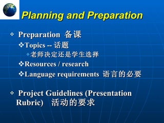 Planning and Preparation Preparation  备课 Topics -- 话题 老师决定还是学生选择 Resources / research Language requirements  语言的必要 Project Guidelines (Presentation Rubric)  活动的要求 R 