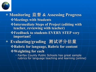 Monitoring  监督 & Assessing Progress Meetings with Students Intermediate Steps of Project (editing with teacher, reviewing with teacher) Feedback to students EVERY STEP very important! Evaluating/grading  测试评分估量 Rubric for language, Rubric for content Weighting for each Fairfax County Public Schools has great sample rubrics for language teaching and learning (online) 