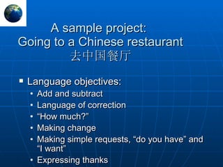 A sample project:  Going to a Chinese restaurant 去中国餐厅 Language objectives: Add and subtract Language of correction “ How much?” Making change Making simple requests, “do you have” and “I want” Expressing thanks 