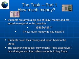 The Task -- Part 1 How much money?  Students are given a big pile of (play) money and are asked to respond to the question:  “ 你有多少钱 ?” (“How much money do you have?”) Students count their money and report back to the group. The teacher introduces “How much?” “Too expensive!”, mini-dialogue and then offers students to buy foods. 
