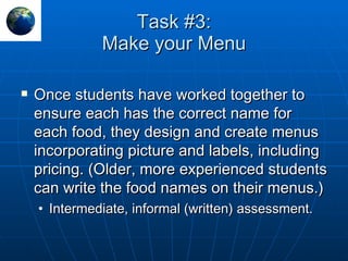 Task #3: Make your Menu Once students have worked together to ensure each has the correct name for each food, they design and create menus incorporating picture and labels, including pricing. (Older, more experienced students can write the food names on their menus.) Intermediate, informal (written) assessment. 