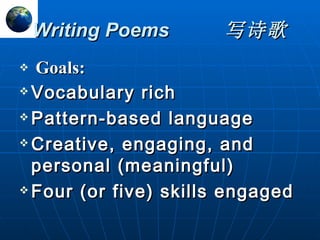 Writing Poems 写诗歌 Goals: Vocabulary rich Pattern-based language Creative, engaging, and personal (meaningful) Four (or five) skills engaged 