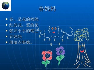 春妈妈 春，是花的妈妈 红的花，蓝的花 张开小小的嘴巴 春妈妈 用雨点喂她。 