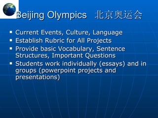 Beijing Olympics 北京奥运会 Current Events, Culture, Language Establish Rubric for All Projects Provide basic Vocabulary, Sentence Structures, Important Questions Students work individually (essays) and in groups (powerpoint projects and presentations) 
