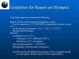 Guidelines for Report on Olympics Your  final report  must include the following: Report  in form of Powerpoint Presentation to class ： Use five questions ( 五个重要问题 ) as guidelines, answer at least 3-4 20-30 sentences minimum ( 至少 二十到三十个句子 ) Include pictures/images Glossary  Vocabulary List ( 单字 ) Characters ( 汉字 )  & Pinyin ( 拼音 ) Definition ( 定义 ) in English New sentence patterns   （语法结构） Bibliography (websites used, references) Oral Presentation & Written Presentation will be weighted equally for your grade. (Rubric based on these expectations.) 