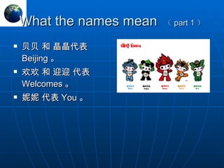 What the names mean  （ part 1 ） 贝贝 和 晶晶代表  Beijing 。 欢欢 和 迎迎 代表  Welcomes 。 妮妮 代表 You 。 
