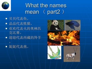 What the names mean （ part2 ） 贝贝代表鱼。 晶晶代表熊猫。 欢欢代表火的奥林匹克比赛。 迎迎代表西藏的羚羊。 妮妮代表燕。 