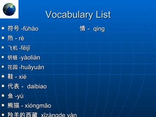 Vocabulary List 符号 - fúhào 情－ qing 热 - rè 飞机 - fēijī 钥链 - yàoliàn 花园 - huāyuán 鞋 - xié 代表－ daibiao  鱼 -yú 熊猫 - xióngmāo 羚羊的西藏  xīzàngde yàn 