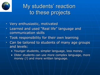 My students’ reaction  to these projects Very enthusiastic, motivated Learned and used “Real life” language and communication skills Took responsibility for their own learning Can be tailored to students of many age groups and levels: Younger students, simpler language, less money. Older students can use more complex language, more money (!) and more written language. 