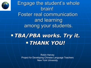 Engage the student’s whole brain!  Foster real communication  and learning among your students. TBA/PBA works. Try it. THANK YOU! Robin Harvey Project for Developing Chinese Language Teachers New York University 