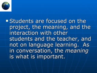 Students are focused on the project, the meaning, and the interaction with other students and the teacher, and not on language learning.   As in conversation, the  meaning  is what is important. 