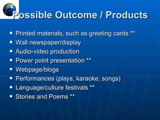 Possible Outcome / Products Printed materials, such as greeting cards ** Wall newspaper/display  Audio-video production Power point presentation ** Webpage/blogs Performances (plays, karaoke, songs) Language/culture festivals ** Stories and Poems ** 