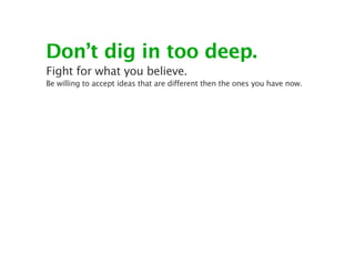 Don’t dig in too deep.
Fight for what you believe.
Be willing to accept ideas that are different then the ones you have now.
 