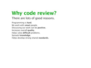 Why code review?
There are lots of good reasons.
Programming is hard.
We work with smart people.
Discussing our work can be positive.
Increases overall quality.
Helps solve difficult problems.
Spreads knowledge.
Helps develop strong shared standards.
 