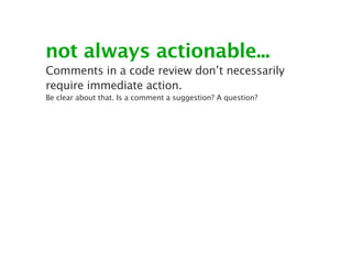 not always actionable...
Comments in a code review don’t necessarily
require immediate action.
Be clear about that. Is a comment a suggestion? A question?
 