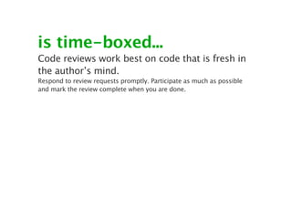 is time-boxed...
Code reviews work best on code that is fresh in
the author’s mind.
Respond to review requests promptly. Participate as much as possible
and mark the review complete when you are done.
 