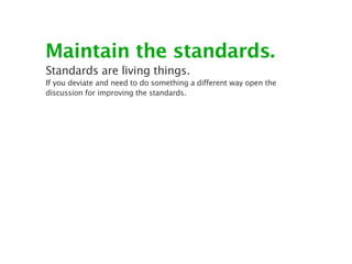 Maintain the standards.
Standards are living things.
If you deviate and need to do something a different way open the
discussion for improving the standards.
 