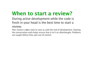 When to start a review?
During active development while the code is
fresh in your head is the best time to start a
review.
Peer review is not a task to save as until the end of development. Starting
the conversation early helps ensure that it isn’t an afterthought. Problems
are caught before they spin out of control.
 