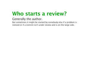 Who starts a review?
Generally the author.
But sometimes it might be started by somebody else if a problem is
noticed or if a commit isn’t under review and is on the large side.
 