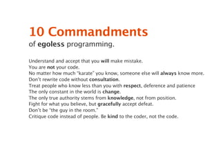 10 Commandments
of egoless programming.

Understand and accept that you will make mistake.
You are not your code.
No matter how much “karate” you know, someone else will always know more.
Don’t rewrite code without consultation.
Treat people who know less than you with respect, deference and patience
The only constant in the world is change.
The only true authority stems from knowledge, not from position.
Fight for what you believe, but gracefully accept defeat.
Don’t be “the guy in the room.”
Critique code instead of people. Be kind to the coder, not the code.
 