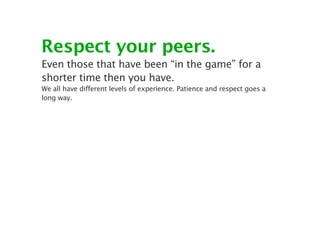 Respect your peers.
Even those that have been “in the game” for a
shorter time then you have.
We all have different levels of experience. Patience and respect goes a
long way.
 