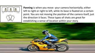 Panning is when you move your camera horizontally; either
left to right or right to left, while its base is fixated on a certain
point. You are not moving the position of the camera itself, just
the direction it faces. These types of shots are great for
establishing a sense of location within your story.
 