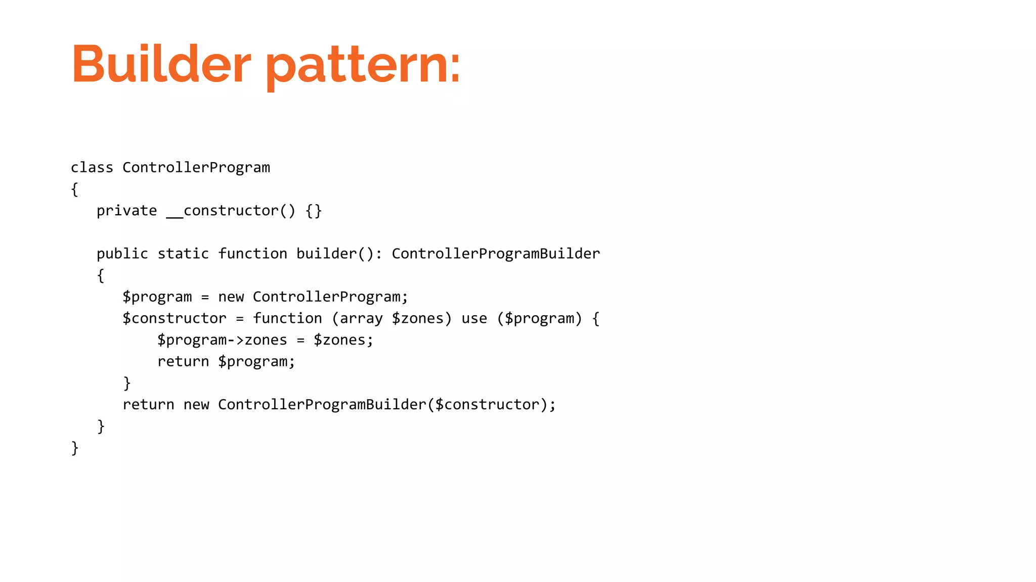 Builder pattern: class ControllerProgram { private __constructor() {} public static function builder(): ControllerProgramBuilder { $program = new ControllerProgram; $constructor = function (array $zones) use ($program) { $program->zones = $zones; return $program; } return new ControllerProgramBuilder($constructor); } } 