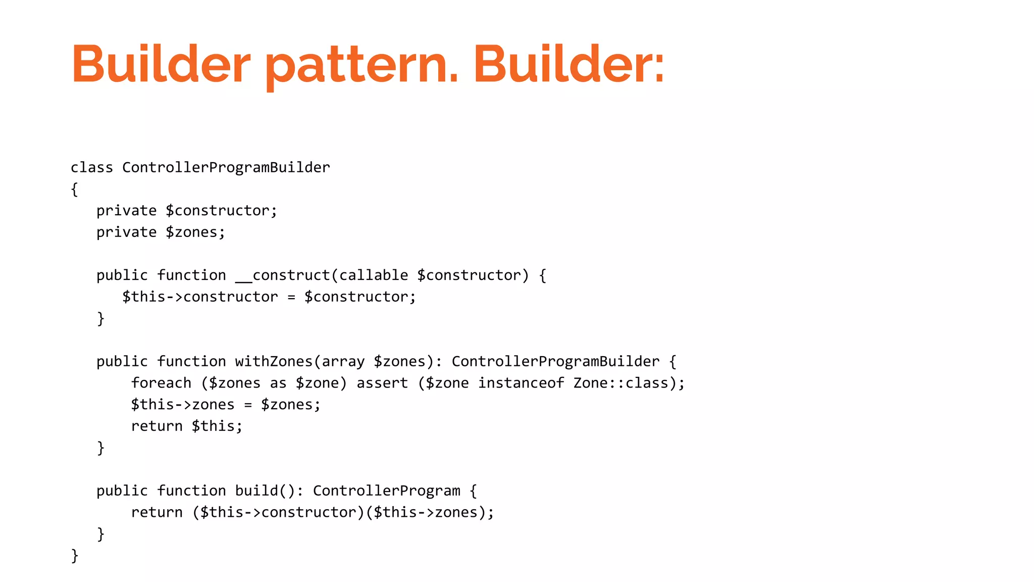 Builder pattern. Builder: class ControllerProgramBuilder { private $constructor; private $zones; public function __construct(callable $constructor) { $this->constructor = $constructor; } public function withZones(array $zones): ControllerProgramBuilder { foreach ($zones as $zone) assert ($zone instanceof Zone::class); $this->zones = $zones; return $this; } public function build(): ControllerProgram { return ($this->constructor)($this->zones); } } 