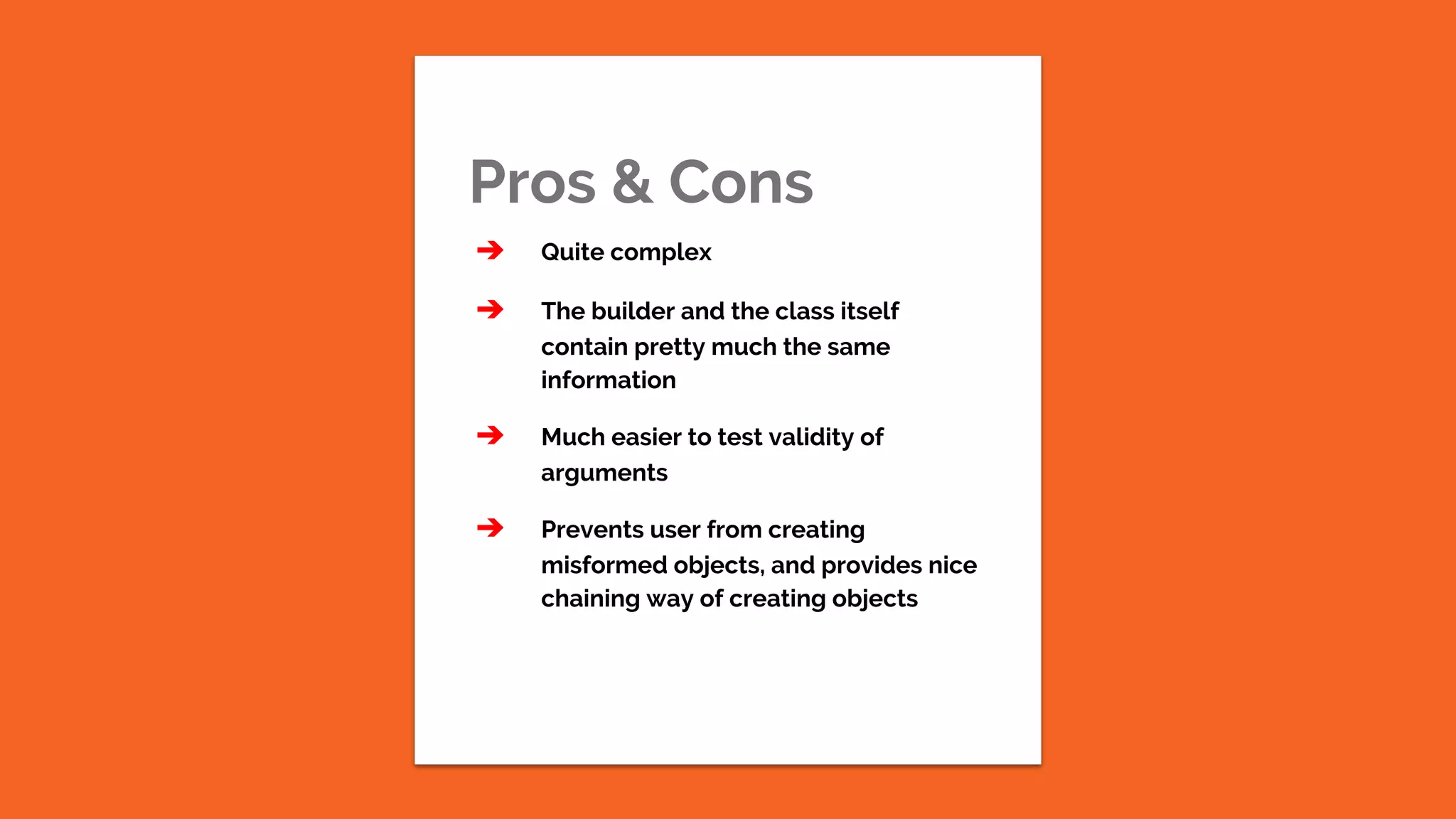 Pros & Cons ➔ Quite complex ➔ The builder and the class itself contain pretty much the same information ➔ Much easier to test validity of arguments ➔ Prevents user from creating misformed objects, and provides nice chaining way of creating objects 