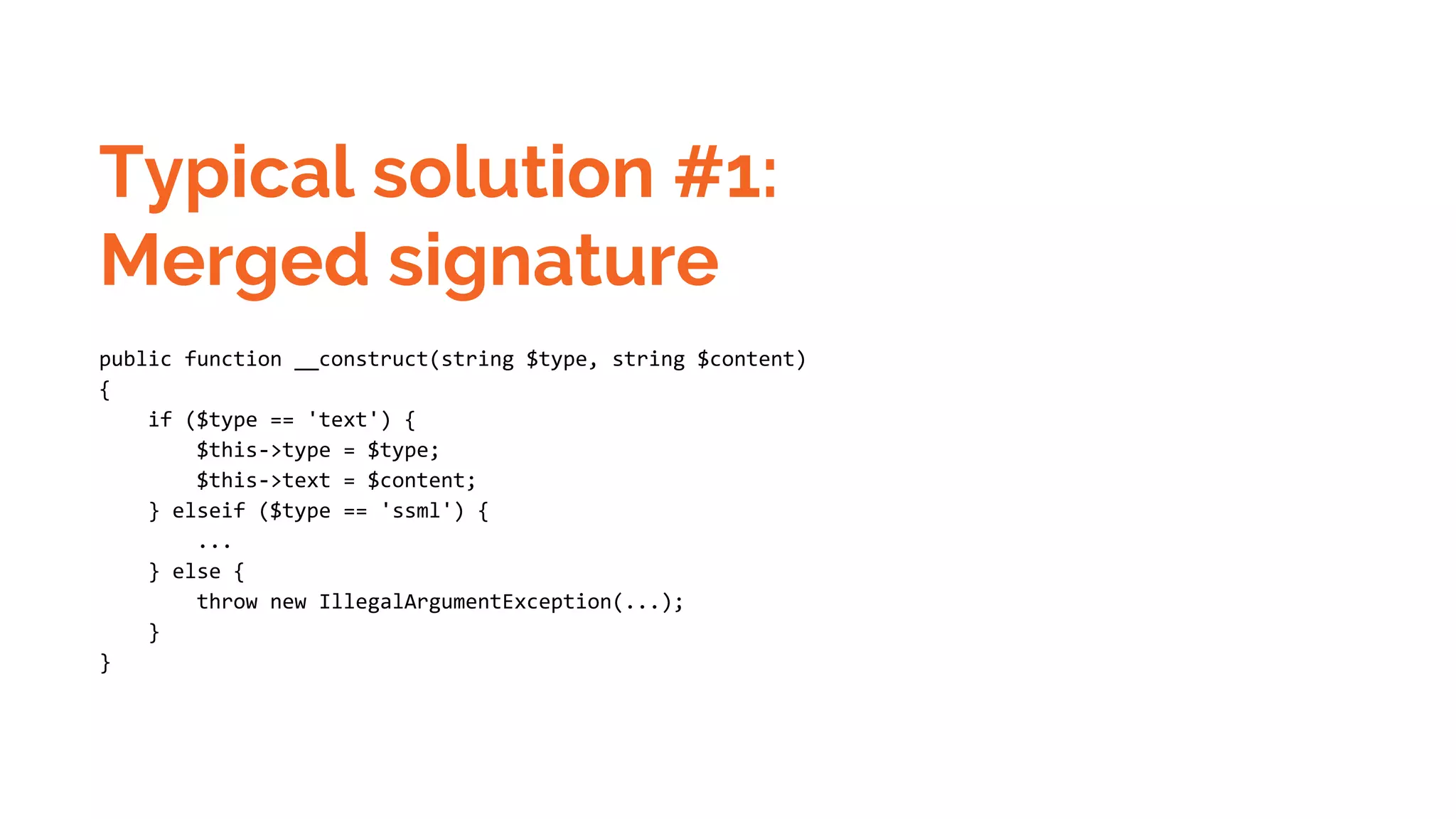 Typical solution #1: Merged signature public function __construct(string $type, string $content) { if ($type == 'text') { $this->type = $type; $this->text = $content; } elseif ($type == 'ssml') { ... } else { throw new IllegalArgumentException(...); } } 