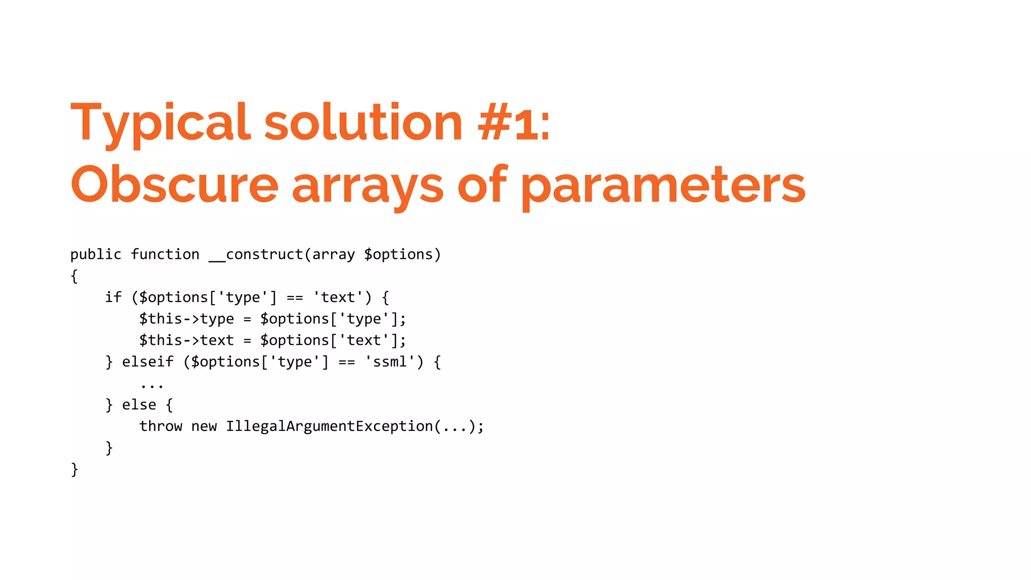 Typical solution #1: Obscure arrays of parameters public function __construct(array $options) { if ($options['type'] == 'text') { $this->type = $options['type']; $this->text = $options['text']; } elseif ($options['type'] == 'ssml') { ... } else { throw new IllegalArgumentException(...); } } 