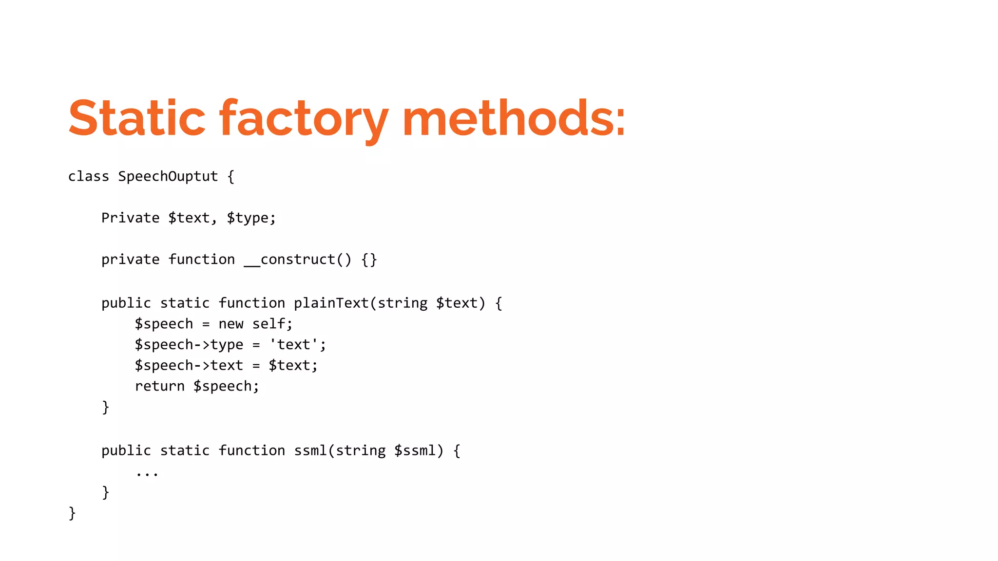 Static factory methods: class SpeechOuptut { Private $text, $type; private function __construct() {} public static function plainText(string $text) { $speech = new self; $speech->type = 'text'; $speech->text = $text; return $speech; } public static function ssml(string $ssml) { ... } } 