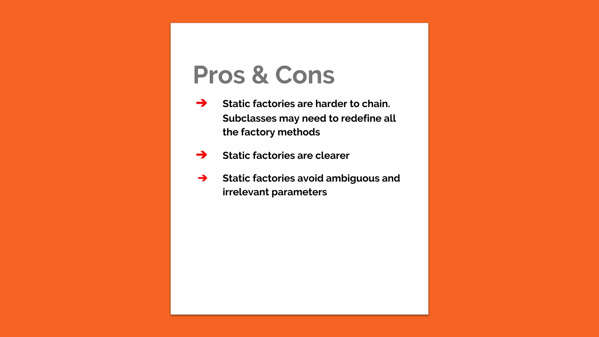 Pros & Cons ➔ Static factories are harder to chain. Subclasses may need to redefine all the factory methods ➔ Static factories are clearer ➔ Static factories avoid ambiguous and irrelevant parameters 